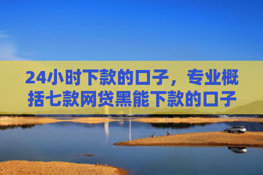 24小时下款的口子，专业概括七款网贷黑能下款的口子