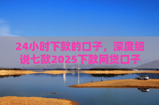 24小时下款的口子，深度细说七款2025下款网贷口子