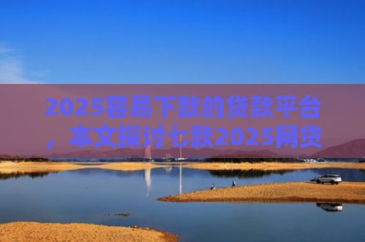 2025容易下款的贷款平台，本文探讨七款2025网贷包下款口子