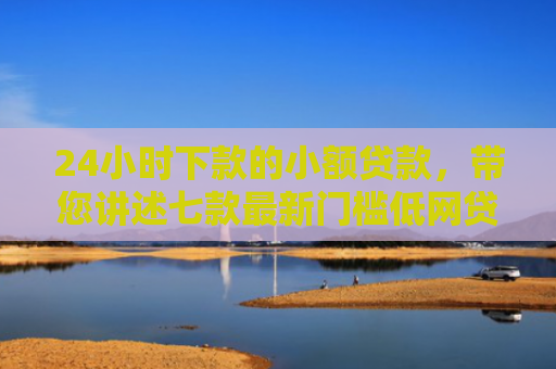 24小时下款的小额贷款，带您讲述七款最新门槛低网贷下款口子