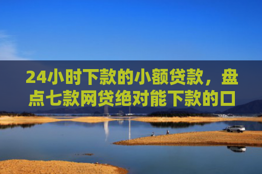 24小时下款的小额贷款，盘点七款网贷绝对能下款的口子