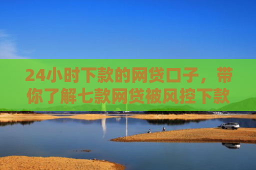 24小时下款的网贷口子，带你了解七款网贷被风控下款口子