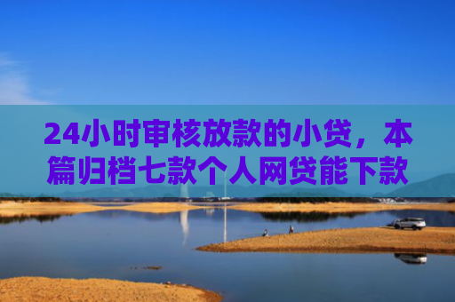 24小时审核放款的小贷，本篇归档七款个人网贷能下款的口子