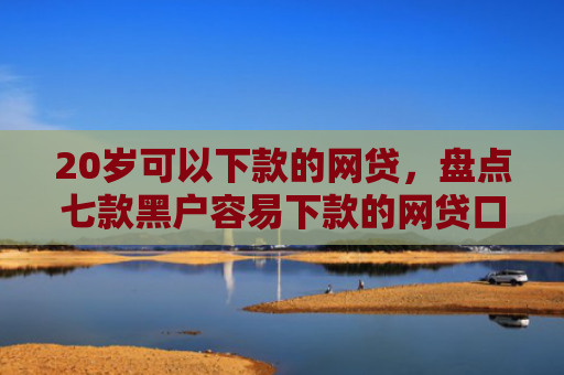 20岁可以下款的网贷，盘点七款黑户容易下款的网贷口子