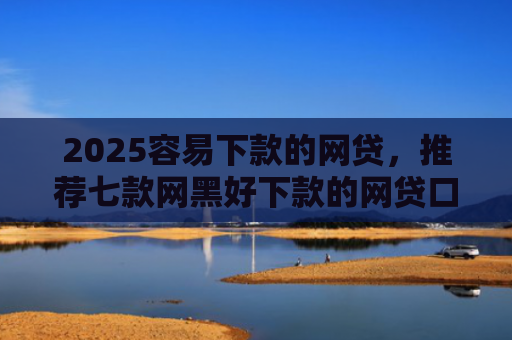2025容易下款的网贷，推荐七款网黑好下款的网贷口子