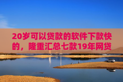 20岁可以贷款的软件下款快的，隆重汇总七款19年网贷保下款口子