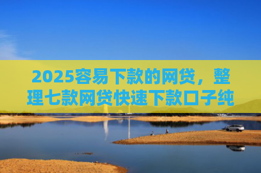 2025容易下款的网贷，整理七款网贷快速下款口子纯网批