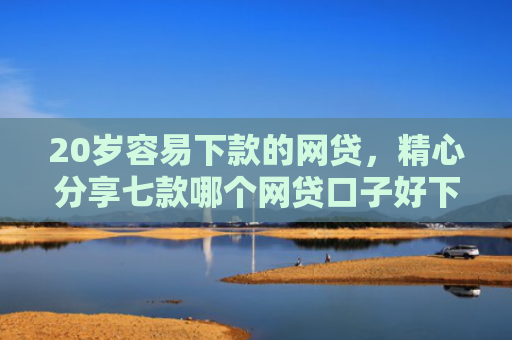 20岁容易下款的网贷，精心分享七款哪个网贷口子好下款的