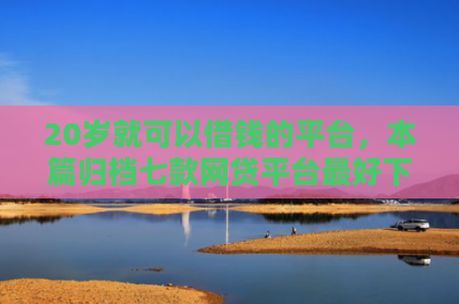 20岁就可以借钱的平台，本篇归档七款网贷平台最好下款的口子