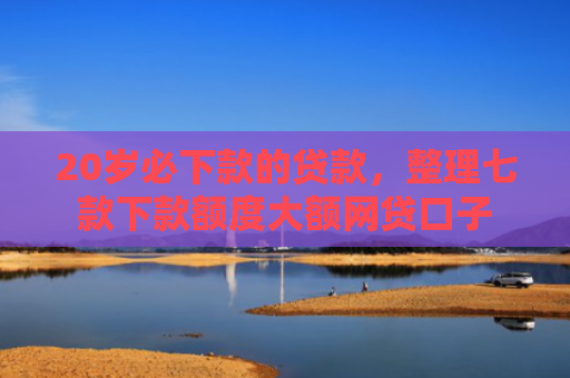 20岁必下款的贷款，整理七款下款额度大额网贷口子