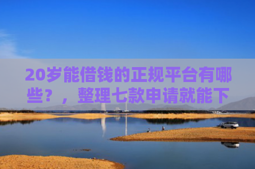 20岁能借钱的正规平台有哪些？，整理七款申请就能下款的网贷口子