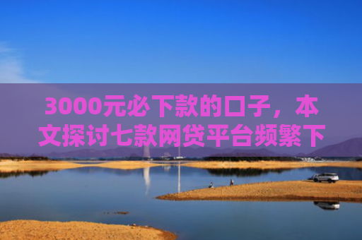 3000元必下款的口子，本文探讨七款网贷平台频繁下款的口子