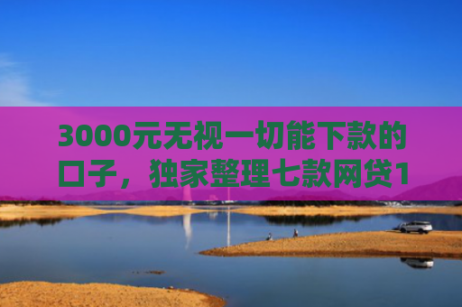 3000元无视一切能下款的口子，独家整理七款网贷15天的下款口子