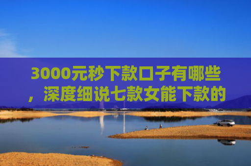 3000元秒下款口子有哪些，深度细说七款女能下款的网贷口子