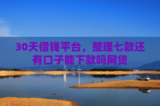 30天借钱平台，整理七款还有口子能下款吗网贷