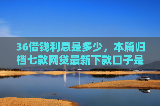 36借钱利息是多少，本篇归档七款网贷最新下款口子是什么