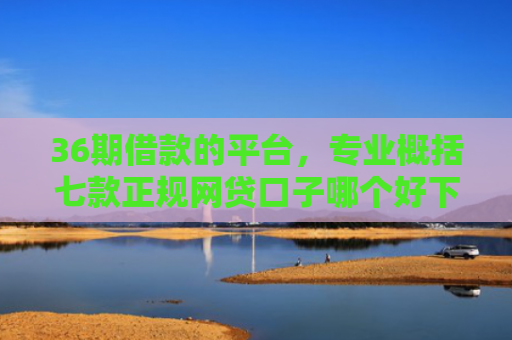 36期借款的平台，专业概括七款正规网贷口子哪个好下款