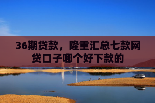 36期贷款，隆重汇总七款网贷口子哪个好下款的