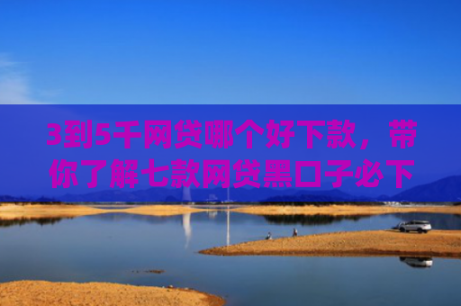 3到5千网贷哪个好下款，带你了解七款网贷黑口子必下款app
