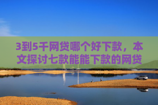 3到5千网贷哪个好下款，本文探讨七款能能下款的网贷口子