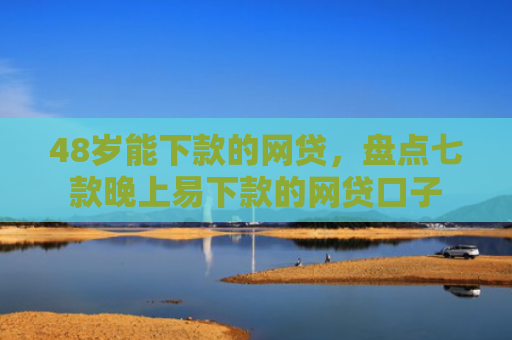 48岁能下款的网贷，盘点七款晚上易下款的网贷口子