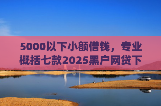 5000以下小额借钱，专业概括七款2025黑户网贷下款口子app