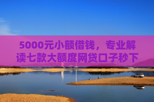 5000元小额借钱，专业解读七款大额度网贷口子秒下款