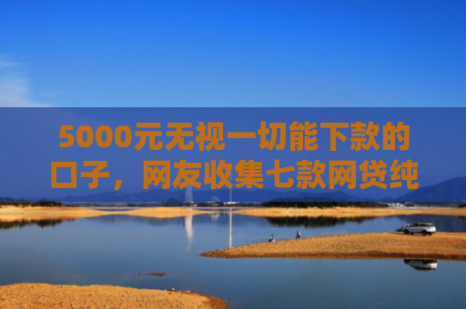 5000元无视一切能下款的口子，网友收集七款网贷纯白户下款的口子