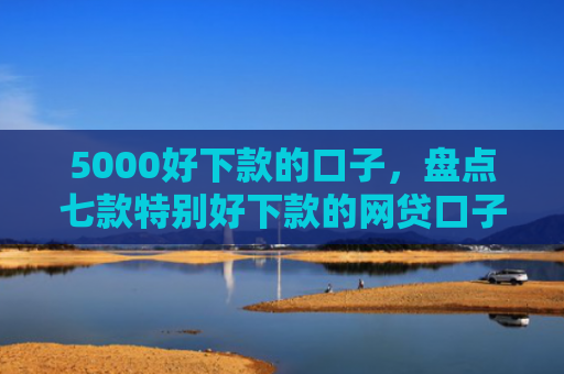 5000好下款的口子，盘点七款特别好下款的网贷口子