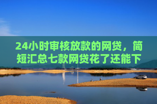24小时审核放款的网贷，简短汇总七款网贷花了还能下款的口子