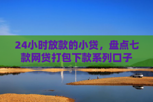 24小时放款的小贷，盘点七款网贷打包下款系列口子