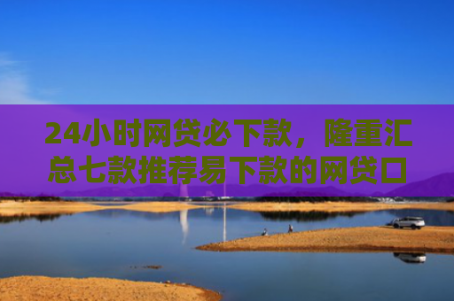 24小时网贷必下款，隆重汇总七款推荐易下款的网贷口子