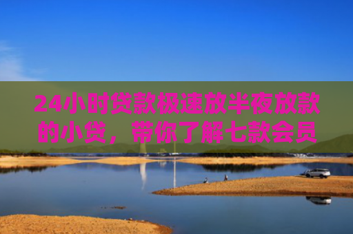 24小时贷款极速放半夜放款的小贷，带你了解七款会员必下款的网贷口子