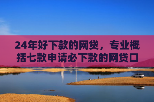 24年好下款的网贷，专业概括七款申请必下款的网贷口子