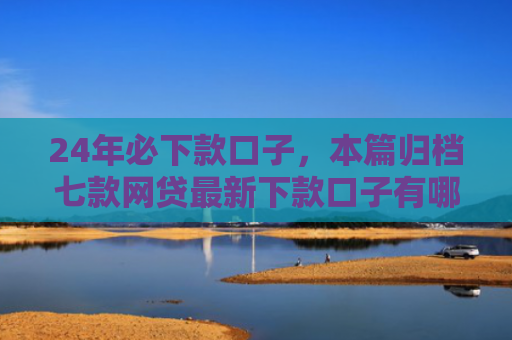 24年必下款口子，本篇归档七款网贷最新下款口子有哪些
