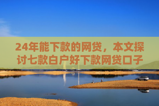 24年能下款的网贷，本文探讨七款白户好下款网贷口子
