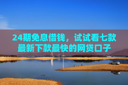 24期免息借钱，试试看七款最新下款最快的网贷口子