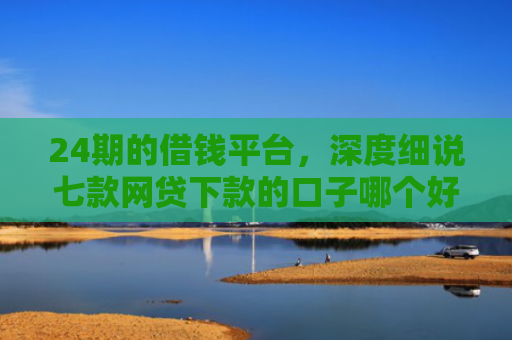 24期的借钱平台，深度细说七款网贷下款的口子哪个好