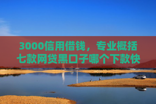 3000信用借钱，专业概括七款网贷黑口子哪个下款快些