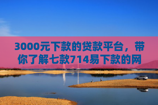 3000元下款的贷款平台，带你了解七款714易下款的网贷口子