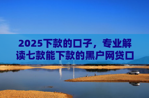 2025下款的口子，专业解读七款能下款的黑户网贷口子