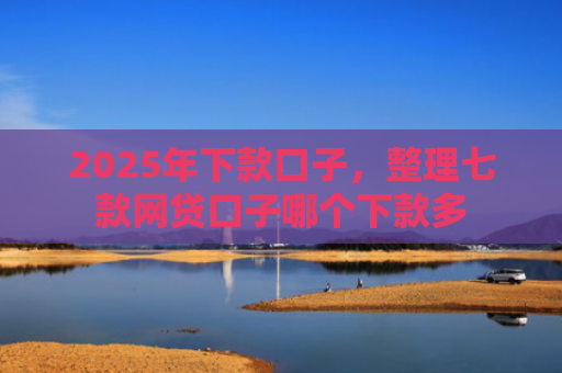 2025年下款口子，整理七款网贷口子哪个下款多