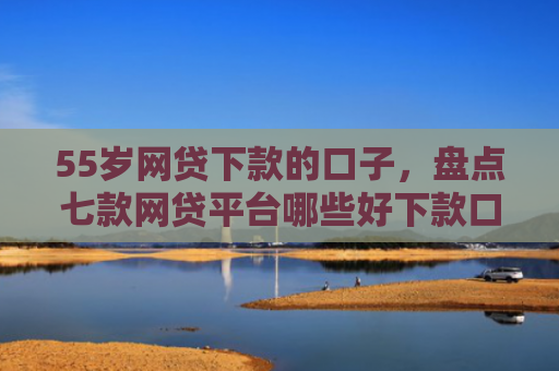 55岁网贷下款的口子，盘点七款网贷平台哪些好下款口子