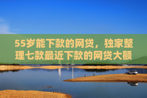 55岁能下款的网贷，独家整理七款最近下款的网贷大额口子