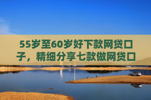 55岁至60岁好下款网贷口子，精细分享七款做网贷口子下款合法吗