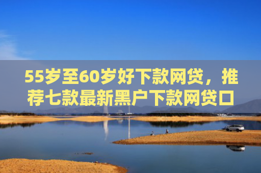 55岁至60岁好下款网贷，推荐七款最新黑户下款网贷口子