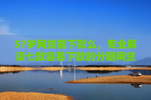 57岁网贷能下款么，专业解读七款容易下款的分期网贷口子