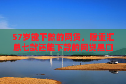 57岁能下款的网贷，隆重汇总七款还能下款的网贷黑口子