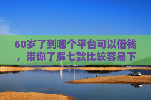 60岁了到哪个平台可以借钱，带你了解七款比较容易下款的网贷口子
