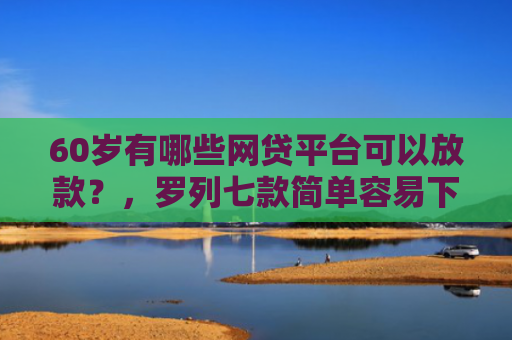 60岁有哪些网贷平台可以放款？，罗列七款简单容易下款的网贷口子
